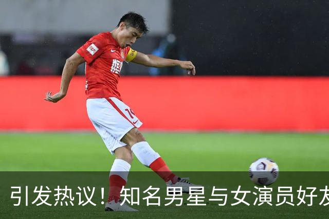 引发热议！知名男星与女演员好友传出染指绯闻